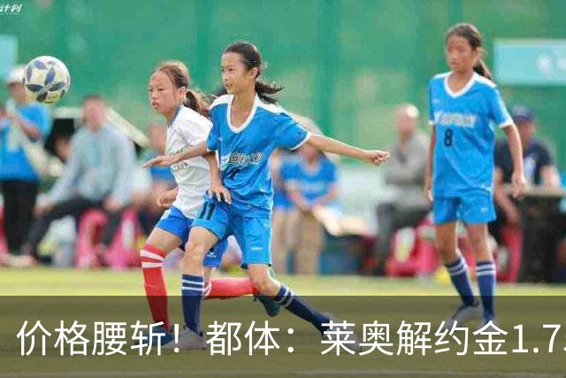 价格腰斩！都体：莱奥解约金1.75亿+去年想卖1亿，现最多卖5000万