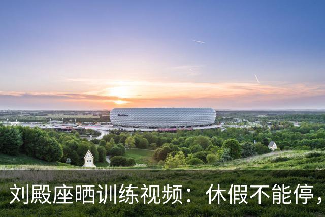 刘殿座晒训练视频：休假不能停，为了这份热爱冲！