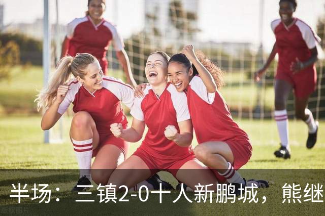半场：三镇2-0十人新鹏城，熊继政、汪晋贤破门