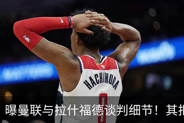 曝曼联与拉什福德谈判细节！其拒绝转会英超，拉爵被迫放弃签左翼